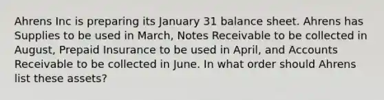 Ahrens Inc is preparing its January 31 balance sheet. Ahrens has Supplies to be used in March, Notes Receivable to be collected in August, Prepaid Insurance to be used in April, and Accounts Receivable to be collected in June. In what order should Ahrens list these assets?