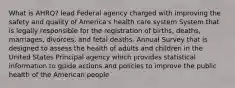 What is AHRQ? lead Federal agency charged with improving the safety and quality of America's health care system System that is legally responsible for the registration of births, deaths, marriages, divorces, and fetal deaths. Annual Survey that is designed to assess the health of adults and children in the United States Principal agency which provides statistical information to guide actions and policies to improve the public health of the American people