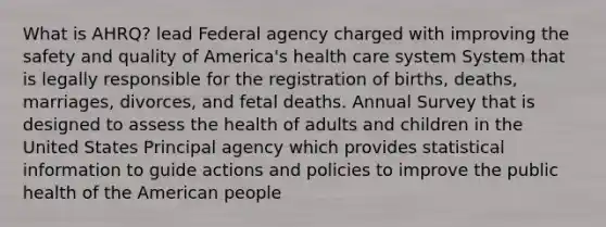 What is AHRQ? lead Federal agency charged with improving the safety and quality of America's health care system System that is legally responsible for the registration of births, deaths, marriages, divorces, and fetal deaths. Annual Survey that is designed to assess the health of adults and children in the United States Principal agency which provides statistical information to guide actions and policies to improve the public health of the American people