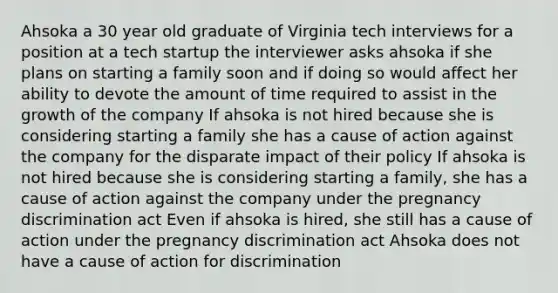 Ahsoka a 30 year old graduate of Virginia tech interviews for a position at a tech startup the interviewer asks ahsoka if she plans on starting a family soon and if doing so would affect her ability to devote the amount of time required to assist in the growth of the company If ahsoka is not hired because she is considering starting a family she has a cause of action against the company for the disparate impact of their policy If ahsoka is not hired because she is considering starting a family, she has a cause of action against the company under the pregnancy discrimination act Even if ahsoka is hired, she still has a cause of action under the pregnancy discrimination act Ahsoka does not have a cause of action for discrimination