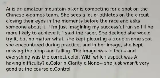 Ai is an amateur mountain biker is competing for a spot on the Chinese x-games team. She sees a lot of athletes on the circuit closing their eyes in the moments before the race and asks someone about it. "I'm just imagining my successful run so I'll be more likely to achieve it," said the racer. She decided she would try it, but no matter what, she kept picturing a troublesome spot she encountered during practice, and in her image, she kept missing the jump and falling. The image was in focus and everything was the correct color. With which aspect was Ai having difficulty? a.Color b.Clarity c.None-- she just wasn't very good at the course d.Control