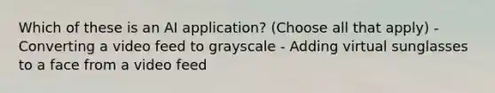 Which of these is an AI application? (Choose all that apply) - Converting a video feed to grayscale - Adding virtual sunglasses to a face from a video feed