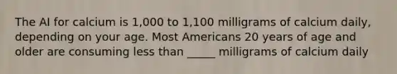 The AI for calcium is 1,000 to 1,100 milligrams of calcium daily, depending on your age. Most Americans 20 years of age and older are consuming less than _____ milligrams of calcium daily