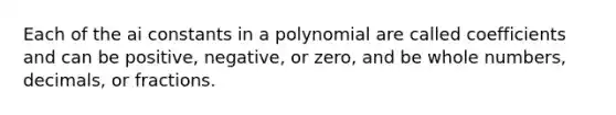 Each of the ai constants in a polynomial are called coefficients and can be positive, negative, or zero, and be whole numbers, decimals, or fractions.