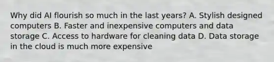 Why did AI flourish so much in the last years? A. Stylish designed computers B. Faster and inexpensive computers and data storage C. Access to hardware for cleaning data D. Data storage in the cloud is much more expensive