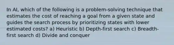 In AI, which of the following is a problem-solving technique that estimates the cost of reaching a goal from a given state and guides the search process by prioritizing states with lower estimated costs? a) Heuristic b) Depth-first search c) Breadth-first search d) Divide and conquer