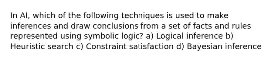 In AI, which of the following techniques is used to make inferences and draw conclusions from a set of facts and rules represented using symbolic logic? a) Logical inference b) Heuristic search c) Constraint satisfaction d) Bayesian inference