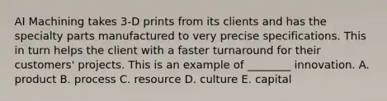 AI Machining takes 3-D prints from its clients and has the specialty parts manufactured to very precise specifications. This in turn helps the client with a faster turnaround for their customers' projects. This is an example of ________ innovation. A. product B. process C. resource D. culture E. capital