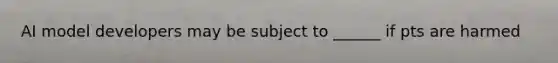 AI model developers may be subject to ______ if pts are harmed