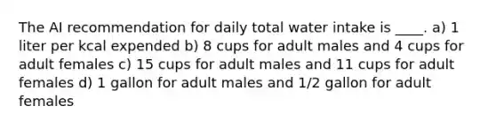 The AI recommendation for daily total water intake is ____. a) 1 liter per kcal expended b) 8 cups for adult males and 4 cups for adult females c) 15 cups for adult males and 11 cups for adult females d) 1 gallon for adult males and 1/2 gallon for adult females