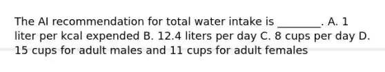 The AI recommendation for total water intake is ________. A. 1 liter per kcal expended B. 12.4 liters per day C. 8 cups per day D. 15 cups for adult males and 11 cups for adult females