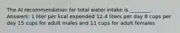 The AI recommendation for total water intake is ________. Answers: 1 liter per kcal expended 12.4 liters per day 8 cups per day 15 cups for adult males and 11 cups for adult females