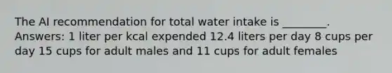 The AI recommendation for total water intake is ________. Answers: 1 liter per kcal expended 12.4 liters per day 8 cups per day 15 cups for adult males and 11 cups for adult females