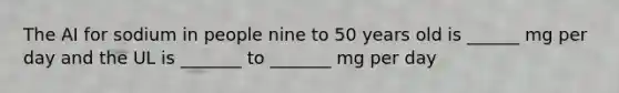 The AI for sodium in people nine to 50 years old is ______ mg per day and the UL is _______ to _______ mg per day