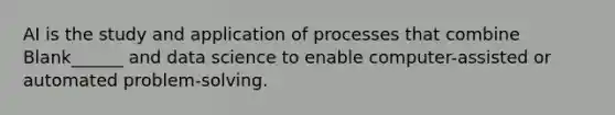 AI is the study and application of processes that combine Blank______ and data science to enable computer-assisted or automated problem-solving.