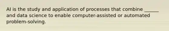 AI is the study and application of processes that combine ______ and data science to enable computer-assisted or automated problem-solving.