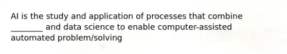 AI is the study and application of processes that combine ________ and data science to enable computer-assisted automated problem/solving