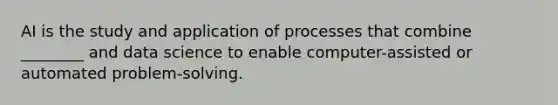 AI is the study and application of processes that combine ________ and data science to enable computer-assisted or automated problem-solving.