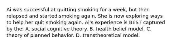 Ai was successful at quitting smoking for a week, but then relapsed and started smoking again. She is now exploring ways to help her quit smoking again. Ai's experience is BEST captured by the: A. social cognitive theory. B. health belief model. C. theory of planned behavior. D. transtheoretical model.