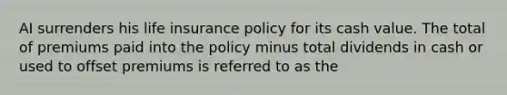 AI surrenders his life insurance policy for its cash value. The total of premiums paid into the policy minus total dividends in cash or used to offset premiums is referred to as the