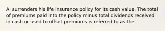 AI surrenders his life insurance policy for its cash value. The total of premiums paid into the policy minus total dividends received in cash or used to offset premiums is referred to as the