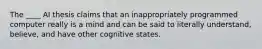 The ____ AI thesis claims that an inappropriately programmed computer really is a mind and can be said to literally understand, believe, and have other cognitive states.