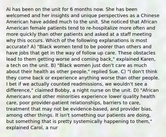 Ai has been on the unit for 6 months now. She has been welcomed and her insights and unique perspectives as a Chinese American have added much to the unit. She noticed that African American female patients tend to re-hospitalize more often and more quickly than other patients and asked at a staff meeting why this occurs. Which of the following explanations is most accurate? A) "Black women tend to be poorer than others and have jobs that get in the way of follow up care. These obstacles lead to them getting worse and coming back," explained Karen, a tech on the unit. B) "Black women just don't care as much about their health as other people," replied Sue. C) "I don't think they come back or experience anything worse than other people. I bet if we actually counted readmissions, we wouldn't see a difference," claimed Bobby, a night nurse on the unit. D) "African Americans and other minorities experience lower quality health care, poor provider-patient relationships, barriers to care, treatment that may not be evidence-based, and provider bias, among other things. It isn't something our patients are doing, but something that is pretty systemically happening to them," explained Carol, a nur