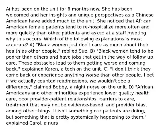 Ai has been on the unit for 6 months now. She has been welcomed and her insights and unique perspectives as a Chinese American have added much to the unit. She noticed that African American female patients tend to re-hospitalize more often and more quickly than other patients and asked at a staff meeting why this occurs. Which of the following explanations is most accurate? A) "Black women just don't care as much about their health as other people," replied Sue. B) "Black women tend to be poorer than others and have jobs that get in the way of follow up care. These obstacles lead to them getting worse and coming back," explained Karen, a tech on the unit. C) "I don't think they come back or experience anything worse than other people. I bet if we actually counted readmissions, we wouldn't see a difference," claimed Bobby, a night nurse on the unit. D) "African Americans and other minorities experience lower quality health care, poor provider-patient relationships, barriers to care, treatment that may not be evidence-based, and provider bias, among other things. It isn't something our patients are doing, but something that is pretty systemically happening to them," explained Carol, a nurs