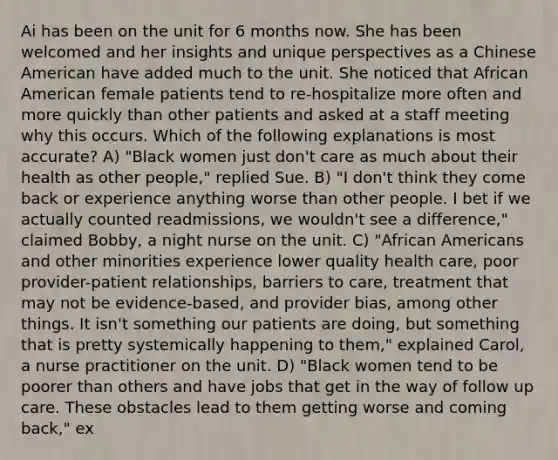 Ai has been on the unit for 6 months now. She has been welcomed and her insights and unique perspectives as a Chinese American have added much to the unit. She noticed that African American female patients tend to re-hospitalize more often and more quickly than other patients and asked at a staff meeting why this occurs. Which of the following explanations is most accurate? A) "Black women just don't care as much about their health as other people," replied Sue. B) "I don't think they come back or experience anything worse than other people. I bet if we actually counted readmissions, we wouldn't see a difference," claimed Bobby, a night nurse on the unit. C) "African Americans and other minorities experience lower quality health care, poor provider-patient relationships, barriers to care, treatment that may not be evidence-based, and provider bias, among other things. It isn't something our patients are doing, but something that is pretty systemically happening to them," explained Carol, a nurse practitioner on the unit. D) "Black women tend to be poorer than others and have jobs that get in the way of follow up care. These obstacles lead to them getting worse and coming back," ex