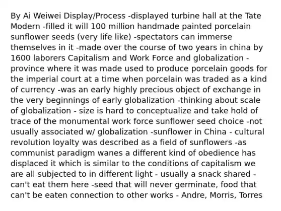 By Ai Weiwei Display/Process -displayed turbine hall at the Tate Modern -filled it will 100 million handmade painted porcelain sunflower seeds (very life like) -spectators can immerse themselves in it -made over the course of two years in china by 1600 laborers Capitalism and Work Force and globalization -province where it was made used to produce porcelain goods for the imperial court at a time when porcelain was traded as a kind of currency -was an early highly precious object of exchange in the very beginnings of early globalization -thinking about scale of globalization - size is hard to conceptualize and take hold of trace of the monumental work force sunflower seed choice -not usually associated w/ globalization -sunflower in China - cultural revolution loyalty was described as a field of sunflowers -as communist paradigm wanes a different kind of obedience has displaced it which is similar to the conditions of capitalism we are all subjected to in different light - usually a snack shared - can't eat them here -seed that will never germinate, food that can't be eaten connection to other works - Andre, Morris, Torres