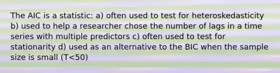 The AIC is a statistic: a) often used to test for heteroskedasticity b) used to help a researcher chose the number of lags in a time series with multiple predictors c) often used to test for stationarity d) used as an alternative to the BIC when the sample size is small (T<50)