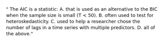 " The AIC is a statistic: A. that is used as an alternative to the BIC when the sample size is small (T < 50). B. often used to test for heteroskedasticity. C. used to help a researcher chose the number of lags in a time series with multiple predictors. D. all of the above."