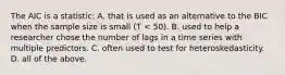 The AIC is a statistic: A. that is used as an alternative to the BIC when the sample size is small (T < 50). B. used to help a researcher chose the number of lags in a time series with multiple predictors. C. often used to test for heteroskedasticity. D. all of the above.