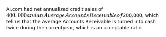 AI.com had net annualized credit sales of 400,000 and an Average Accounts Receivable of200,000, which tell us that the Average Accounts Receivable is turned into cash twice during the currentyear, which is an acceptable ratio.