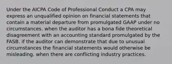 Under the AICPA Code of Professional Conduct a CPA may express an unqualified opinion on financial statements that contain a material departure from promulgated GAAP under no circumstances. when the auditor has a bona fide theoretical disagreement with an accounting standard promulgated by the FASB. if the auditor can demonstrate that due to unusual circumstances the financial statements would otherwise be misleading. when there are conflicting industry practices.