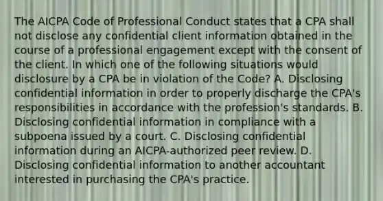 The AICPA Code of Professional Conduct states that a CPA shall not disclose any confidential client information obtained in the course of a professional engagement except with the consent of the client. In which one of the following situations would disclosure by a CPA be in violation of the Code​? A. Disclosing confidential information in order to properly discharge the​ CPA's responsibilities in accordance with the​ profession's standards. B. Disclosing confidential information in compliance with a subpoena issued by a court. C. Disclosing confidential information during an​ AICPA-authorized peer review. D. Disclosing confidential information to another accountant interested in purchasing the​ CPA's practice.