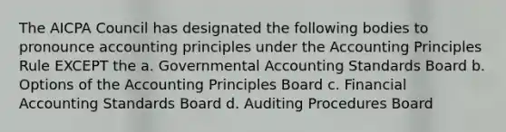 The AICPA Council has designated the following bodies to pronounce accounting principles under the Accounting Principles Rule EXCEPT the a. Governmental Accounting Standards Board b. Options of the Accounting Principles Board c. Financial Accounting Standards Board d. Auditing Procedures Board