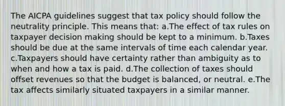 The AICPA guidelines suggest that tax policy should follow the neutrality principle. This means that: a.The effect of tax rules on taxpayer decision making should be kept to a minimum. b.Taxes should be due at the same intervals of time each calendar year. c.Taxpayers should have certainty rather than ambiguity as to when and how a tax is paid. d.The collection of taxes should offset revenues so that the budget is balanced, or neutral. e.The tax affects similarly situated taxpayers in a similar manner.