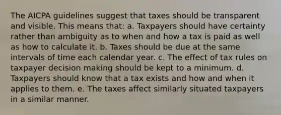 The AICPA guidelines suggest that taxes should be transparent and visible. This means that: a. Taxpayers should have certainty rather than ambiguity as to when and how a tax is paid as well as how to calculate it. b. Taxes should be due at the same intervals of time each calendar year. c. The effect of tax rules on taxpayer <a href='https://www.questionai.com/knowledge/kuI1pP196d-decision-making' class='anchor-knowledge'>decision making</a> should be kept to a minimum. d. Taxpayers should know that a tax exists and how and when it applies to them. e. The taxes affect similarly situated taxpayers in a similar manner.