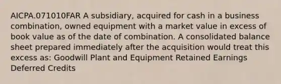 AICPA.071010FAR A subsidiary, acquired for cash in a business combination, owned equipment with a market value in excess of book value as of the date of combination. A consolidated balance sheet prepared immediately after the acquisition would treat this excess as: Goodwill Plant and Equipment Retained Earnings Deferred Credits