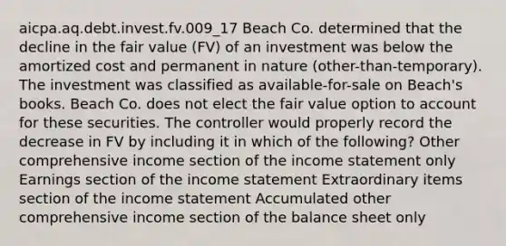 aicpa.aq.debt.invest.fv.009_17 Beach Co. determined that the decline in the fair value (FV) of an investment was below the amortized cost and permanent in nature (other-than-temporary). The investment was classified as available-for-sale on Beach's books. Beach Co. does not elect the fair value option to account for these securities. The controller would properly record the decrease in FV by including it in which of the following? Other comprehensive income section of the income statement only Earnings section of the income statement Extraordinary items section of the income statement Accumulated other comprehensive income section of the balance sheet only