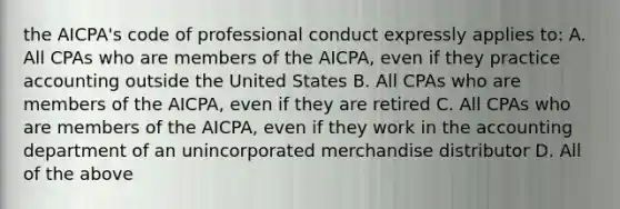 the AICPA's code of professional conduct expressly applies to: A. All CPAs who are members of the AICPA, even if they practice accounting outside the United States B. All CPAs who are members of the AICPA, even if they are retired C. All CPAs who are members of the AICPA, even if they work in the accounting department of an unincorporated merchandise distributor D. All of the above