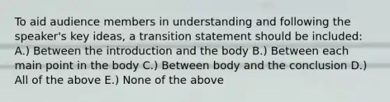 To aid audience members in understanding and following the speaker's key ideas, a transition statement should be included: A.) Between the introduction and the body B.) Between each main point in the body C.) Between body and the conclusion D.) All of the above E.) None of the above