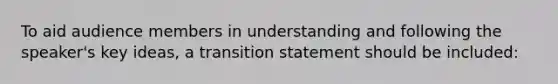 To aid audience members in understanding and following the speaker's key ideas, a transition statement should be included: