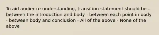 To aid audience understanding, transition statement should be - between the introduction and body - between each point in body - between body and conclusion - All of the above - None of the above