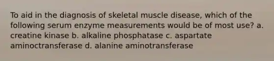 To aid in the diagnosis of skeletal muscle disease, which of the following serum enzyme measurements would be of most use? a. creatine kinase b. alkaline phosphatase c. aspartate aminoctransferase d. alanine aminotransferase