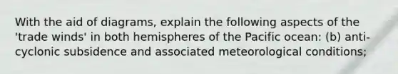 With the aid of diagrams, explain the following aspects of the 'trade winds' in both hemispheres of the Pacific ocean: (b) anti-cyclonic subsidence and associated meteorological conditions;