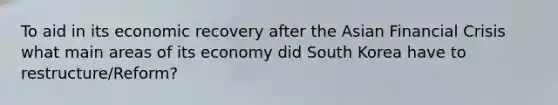 To aid in its economic recovery after the Asian Financial Crisis what main areas of its economy did South Korea have to restructure/Reform?