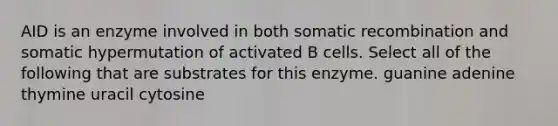 AID is an enzyme involved in both somatic recombination and somatic hypermutation of activated B cells. Select all of the following that are substrates for this enzyme. guanine adenine thymine uracil cytosine