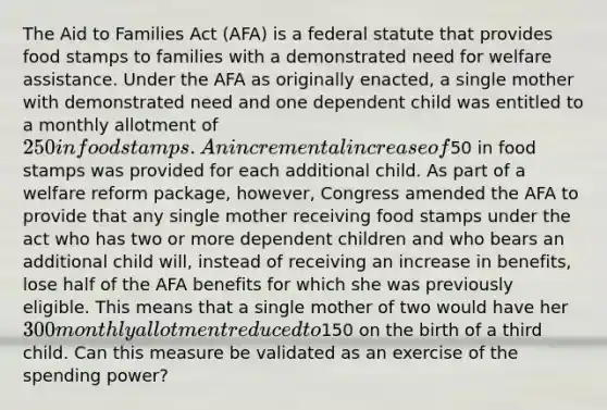 The Aid to Families Act (AFA) is a federal statute that provides food stamps to families with a demonstrated need for welfare assistance. Under the AFA as originally enacted, a single mother with demonstrated need and one dependent child was entitled to a monthly allotment of 250 in food stamps. An incremental increase of50 in food stamps was provided for each additional child. As part of a welfare reform package, however, Congress amended the AFA to provide that any single mother receiving food stamps under the act who has two or more dependent children and who bears an additional child will, instead of receiving an increase in benefits, lose half of the AFA benefits for which she was previously eligible. This means that a single mother of two would have her 300 monthly allotment reduced to150 on the birth of a third child. Can this measure be validated as an exercise of the spending power?